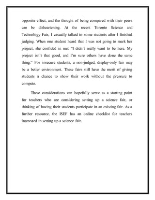opposite effect, and the thought of being compared with their peers
can be disheartening. At the recent Toronto Science and
Technology Fair, I casually talked to some students after I finished
judging. When one student heard that I was not going to mark her
project, she confided in me: “I didn’t really want to be here. My
project isn’t that good, and I’m sure others have done the same
thing.” For insecure students, a non-judged, display-only fair may
be a better environment. These fairs still have the merit of giving
students a chance to show their work without the pressure to
compete.
These considerations can hopefully serve as a starting point
for teachers who are considering setting up a science fair, or
thinking of having their students participate in an existing fair. As a
further resource, the ISEF has an online checklist for teachers
interested in setting up a science fair.
 