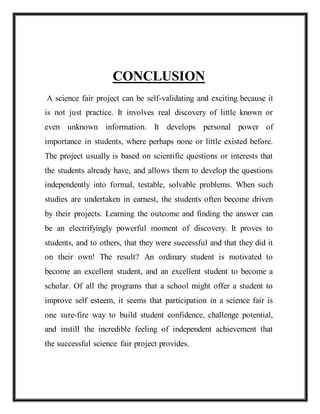 CONCLUSION
A science fair project can be self-validating and exciting because it
is not just practice. It involves real discovery of little known or
even unknown information. It develops personal power of
importance in students, where perhaps none or little existed before.
The project usually is based on scientific questions or interests that
the students already have, and allows them to develop the questions
independently into formal, testable, solvable problems. When such
studies are undertaken in earnest, the students often become driven
by their projects. Learning the outcome and finding the answer can
be an electrifyingly powerful moment of discovery. It proves to
students, and to others, that they were successful and that they did it
on their own! The result? An ordinary student is motivated to
become an excellent student, and an excellent student to become a
scholar. Of all the programs that a school might offer a student to
improve self esteem, it seems that participation in a science fair is
one sure-fire way to build student confidence, challenge potential,
and instill the incredible feeling of independent achievement that
the successful science fair project provides.
 