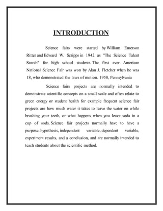 INTRODUCTION
Science fairs were started by William Emerson
Ritter and Edward W. Scripps in 1942 as "The Science Talent
Search" for high school students. The first ever American
National Science Fair was won by Alan J. Fletcher when he was
18, who demonstrated the laws of motion. 1950, Pennsylvania
Science fairs projects are normally intended to
demonstrate scientific concepts on a small scale and often relate to
green energy or student health for example frequent science fair
projects are how much water it takes to leave the water on while
brushing your teeth, or what happens when you leave soda in a
cup of soda. Science fair projects normally have to have a
purpose, hypothesis, independent variable, dependent variable,
experiment results, and a conclusion, and are normally intended to
teach students about the scientific method.
 