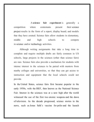 A science fair experiment is generally a
competition where contestants present their science
project results in the form of a report, display board, and models
that they have created. Science fairs allow students in elementary,
middle and high schools to compete
in science and/or technology activities.
Although writing assignments that take a long time to
complete and require multiple drafts are fairly common in US
schools, large projects in the sciences (other than science fairs)
are rare. Science fairs also provide a mechanism for students with
intense interest in the sciences to be paired with mentors from
nearby colleges and universities, so that they can get access to
instruction and equipment that the local schools could not
provide.
In the United States, science fairs first became popular in the
early 1950s, with the ISEF, then known as the National Science
Fair. Interest in the sciences was at a new high after the world
witnessed the use of the first two atomic weapons and the dawn
of television. As the decade progressed, science stories in the
news, such as Jonas Salk’s vaccine for polio and the launch
 