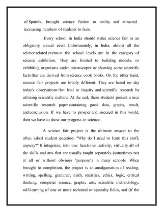 of Sputnik, brought science fiction to reality and attracted
increasing numbers of students to fairs.
Every school in India should make science fair as an
obligatory annual event. Unfortunately, in India, almost all the
science related events at the school levels are in the category of
science exhibition. They are limited to building models, or
exhibiting organisms under microscopes or showing some scientific
facts that are derived from science cook books. On the other hand,
science fair projects are totally different. They are based on day
today's observations that lead to inquiry and scientific research by
utilizing scientific method. At the end, these students present a nice
scientific research paper containing good data, graphs, result,
and conclusion. If we have to prosper and succeed in this world,
then we have to show our progress in science.
A science fair project is the ultimate answer to the
often asked student question: "Why do I need to learn this stuff,
anyway?" It integrates, into one functional activity, virtually all of
the skills and arts that are usually taught separately (sometimes not
at all or without obvious "purpose") in many schools. When
brought to completion, the project is an amalgamation of reading,
writing, spelling, grammar, math, statistics, ethics, logic, critical
thinking, computer science, graphic arts, scientific methodology,
self-learning of one or more technical or specialty fields, and (if the
 