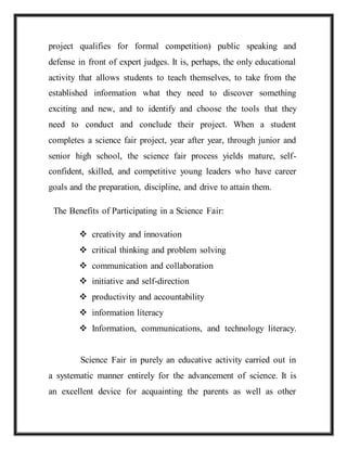 project qualifies for formal competition) public speaking and
defense in front of expert judges. It is, perhaps, the only educational
activity that allows students to teach themselves, to take from the
established information what they need to discover something
exciting and new, and to identify and choose the tools that they
need to conduct and conclude their project. When a student
completes a science fair project, year after year, through junior and
senior high school, the science fair process yields mature, self-
confident, skilled, and competitive young leaders who have career
goals and the preparation, discipline, and drive to attain them.
The Benefits of Participating in a Science Fair:
 creativity and innovation
 critical thinking and problem solving
 communication and collaboration
 initiative and self-direction
 productivity and accountability
 information literacy
 Information, communications, and technology literacy.
Science Fair in purely an educative activity carried out in
a systematic manner entirely for the advancement of science. It is
an excellent device for acquainting the parents as well as other
 