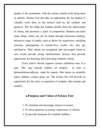 people in the community, with the science related work being done
in schools. Science Fair provides an opportunity for the display of
valuable work done in the science club by the students and
sponsors. The fair helps the students benefit from the achievement
of others, and promotes a spirit of competition. Students can learn
many things which can not be learnt through classroom teaching.
Instinctive urges of pupils, such as desire for acquisition, satisfying
curiosity, participating in constructive works, etc. also get
satisfaction. Their talents are recognized and encouraged which in
turn would provide strong reinforcement. Science fairs provide
opportunity for detecting and cultivating scientific talents.
Every school should organize science exhibition once in a
year. This may include exhibits of students as well as
demonstrations,talks,etc. made by experts, film shows on scientific
topics, debates, science plays, etc. The science fair will provide an
opportunity for the close co-operation of students, their parents and
teachers.
a.Purposes and Values of Science Fair
1. To stimulate and encourage interest in science.
2. To focus attention on science experiences in schools.
3. To provide situations for scientific hobbies.
 