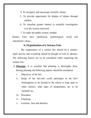 4. To recognize and encourage scientific talents.
5. To provide opportunity for display of talents through
exhibits.
6. To stimulate greater interest in scientific investigation
over the routine classwork.
7. To make the public science minded.
Science Fairs have intellectual, psychological, social and
educational values.
b. Organisation of a Science Fair
The organization of a science fair should be a teacher-
pupil activity and everything should be thought of well in advance.
The following factors are to be considered while organizing the
science fair.
1. Planning: It is essential that planning is thoroughly done.
During planning the following aspects should be considered.
i. Objectives of the fair.
ii. Scope of the fair-who could participate in the fair?
Participation to be limited to the school or kept open to
other schools, what types of programmes, are to be
included etc.
iii. Procedure
iv. Financing
v. Location, time and duration
 