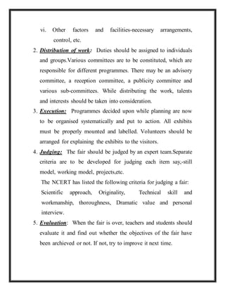 vi. Other factors and facilities-necessary arrangements,
control, etc.
2. Distribution of work: Duties should be assigned to individuals
and groups.Various committees are to be constituted, which are
responsible for different programmes. There may be an advisory
committee, a reception committee, a publicity committee and
various sub-committees. While distributing the work, talents
and interests should be taken into consideration.
3. Execution: Programmes decided upon while planning are now
to be organised systematically and put to action. All exhibits
must be properly mounted and labelled. Volunteers should be
arranged for explaining the exhibits to the visitors.
4. Judging: The fair should be judged by an expert team.Separate
criteria are to be developed for judging each item say,-still
model, working model, projects,etc.
The NCERT has listed the following criteria for judging a fair:
Scientific approach, Originality, Technical skill and
workmanship, thoroughness, Dramatic value and personal
interview.
5. Evaluation: When the fair is over, teachers and students should
evaluate it and find out whether the objectives of the fair have
been archieved or not. If not, try to improve it next time.
 