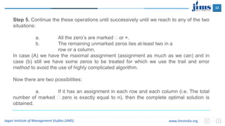 12
Jagan Institute of Management Studies (JIMS) www.JimsIndia.org
Step 5. Continue the these operations until successively until we reach to any of the two
situations:
a. All the zero’s are marked  or ×.
b. The remaining unmarked zeros lies at-least two in a
row or a column.
In case (A) we have the maximal assignment (assignment as much as we can) and in
case (b) still we have some zeros to be treated for which we use the trail and error
method to avoid the use of highly complicated algorithm.
Now there are two possibilities:
a. If it has an assignment in each row and each column (i.e. The total
number of marked  zero is exactly equal to n), then the complete optimal solution is
obtained.
 