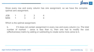 13
Jagan Institute of Management Studies (JIMS) www.JimsIndia.org
Since every row and every column has one assignment, so we have the complete
optimal zero assignment.
JOB 1 2 3 4
MAN 1 3 2 4
Which is the optimal assignment.
b. If it does not contain assignment in every row and every column (i.e. The total
number of marked  zeros is less than n), then one has to modify the cost
(effectiveness) matrix by adding or subtracting to create some more zeros to it.
 