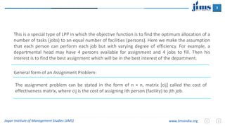 3
Jagan Institute of Management Studies (JIMS) www.JimsIndia.org
This is a special type of LPP in which the objective function is to find the optimum allocation of a
number of tasks (jobs) to an equal number of facilities (persons). Here we make the assumption
that each person can perform each job but with varying degree of efficiency. For example, a
departmental head may have 4 persons available for assignment and 4 jobs to fill. Then his
interest is to find the best assignment which will be in the best interest of the department.
General form of an Assignment Problem:
The assignment problem can be stated in the form of n × n, matrix [cij] called the cost of
effectiveness matrix, where cij is the cost of assigning ith person (facility) to jth job.
 