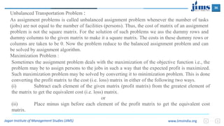 36
Jagan Institute of Management Studies (JIMS) www.JimsIndia.org
As assignment problems is called unbalanced assignment problem whenever the number of tasks
(jobs) are not equal to the number of facilities (persons). Thus, the cost of matrix of an assignment
problem is not the square matrix. For the solution of such problems we ass the dummy rows and
dummy columns to the given matrix to make it a square matrix. The costs in these dummy rows or
columns are taken to be 0. Now the problem reduce to the balanced assignment problem and can
be solved by assignment algorithm.
Maximization Problem :
Unbalanced Transportation Problem :
Sometimes the assignment problem deals with the maximization of the objective function i.e., the
problem may be to assign persons to the jobs in such a way that the expected profit is maximized.
Such maximization problem may be solved by converting it to minimization problem. This is done
converting the profit matrix to the cost (i.e. loss) matrix in either of the following two ways.
(i) Subtract each element of the given matrix (profit matrix) from the greatest element of
the matrix to get the equivalent cost (i.e. loss) matrix.
or
(ii) Place minus sign before each element of the profit matrix to get the equivalent cost
matrix.
 