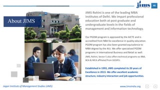 40
Jagan Institute of Management Studies (JIMS) www.JimsIndia.org
About JIMS
JIMS Rohini is one of the leading MBA
institutes of Delhi. We impart professional
education both at post graduate and
undergraduate levels in the fields of
management and information technology.
Our PGDM program is approved by the AICTE and is
accredited from NBA for excellence in quality education.
PGDM program has also been granted equivalence to
MBA degree by the AIU. We offer specialized PGDM
programs in International Business and Retail as well.
JIMS, Rohini, Sector 5 also offers technical programs viz BBA,
BCA & MCA affiliated from GGSIPU.
Established in 1993, JIMS completed its 20 years of
Excellence in 2013. We offer excellent academic
structure, industry interaction and job opportunities.
 