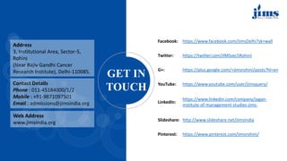 Address
3, Institutional Area, Sector-5,
Rohini
(Near Rajiv Gandhi Cancer
Research Institute), Delhi-110085.
Contact Details
Phone : 011-45184000/1/2
Mobile : +91-9871097501
Email : admissions@jimsindia.org
GET IN
TOUCH
Web Address
www.jimsindia.org
Facebook: https://www.facebook.com/JimsDelhi?sk=wall
Twitter: https://twitter.com/JIMSsec5Rohini
G+: https://plus.google.com/+jimsrohini/posts?hl=en
YouTube: https://www.youtube.com/user/jimsquery/
LinkedIn:
https://www.linkedin.com/company/jagan-
institute-of-management-studies-jims-
Slideshare: http://www.slideshare.net/JimsIndia
Pinterest: https://www.pinterest.com/jimsrohini/
 