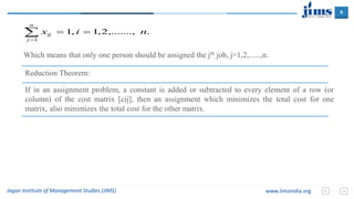 6
Jagan Institute of Management Studies (JIMS) www.JimsIndia.org
Which means that only one person should be assigned the jth job, j=1,2,......,n.
Reduction Theorem:
If in an assignment problem, a constant is added or subtracted to every element of a row (or
column) of the cost matrix [cij], then an assignment which minimizes the total cost for one
matrix, also minimizes the total cost for the other matrix.


n
j
ij nix
1
.,.......,2,1,1
 