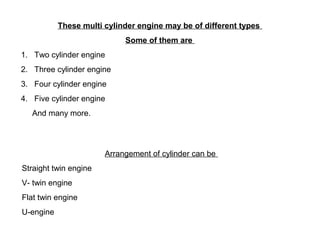 These multi cylinder engine may be of different types
Some of them are
1. Two cylinder engine
2. Three cylinder engine
3. Four cylinder engine
4. Five cylinder engine
And many more.
Arrangement of cylinder can be
Straight twin engine
V- twin engine
Flat twin engine
U-engine
 