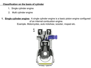 Classification on the basis of cylinder
1. Single cylinder engine
2. Multi cylinder engine
1. Single cylinder engine- A single cylinder engine is a basic piston engine configured
of an internal combustion engine.
Example. Motorcycles, auto rickshaw, scooter, moped etc.
 