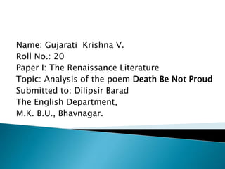 Name: Gujarati Krishna V.
Roll No.: 20
Paper I: The Renaissance Literature
Topic: Analysis of the poem Death Be Not Proud
Submitted to: Dilipsir Barad
The English Department,
M.K. B.U., Bhavnagar.
 