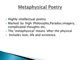  Highly intellectual poetry
 Marked by high Philosophy,Paradox,imagery,
complicated thoughts etc.
 The 'metaphysical' means 'after the physical
 Includes love, life and existence.
 