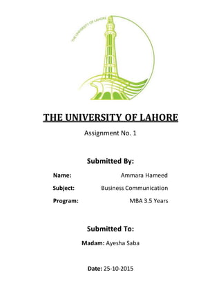 THE UNIVERSITY OF LAHORE
Assignment No. 1
Submitted By:
Name: Ammara Hameed
Subject: Business Communication
Program: MBA 3.5 Years
Submitted To:
Madam: Ayesha Saba
Date: 25-10-2015
 