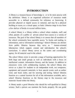 3
INTRODUCTION
A library is a treasure-house of knowledge is or to be more precise with
the definition: library is an organized collection of resources made
accessible to a defined community for reference or borrowing. It
provides physical or digital access to material, and may be a physical
building or room, or a virtual space, or both. Libraries range in size from
a few shelves of books to several million items.
A school library is a library within a school where students, staff, and
often, parents of a public or private school have access to a variety of
resources. The goal of the school library is to ensure that all members of
the school community have equitable access "to books and reading, to
information, and to information technology." School libraries are distinct
from public libraries because they serve as " learner-oriented
laboratories which support, extend, and individualize the school's
curriculum. A school library serves as the centre and coordinating
agency for all material used in the school.
The school library exists to provide a range of learning opportunities for
both large and small groups as well as individuals with a focus on
intellectual content, information literacy, and the learner. In addition to
classroom visits with collaborating teachers, the school library also
serves as a place for students to do independent work, use computers,
equipment and research materials; to host special events such as author
visits and book clubs; and for tutoring and testing. School libraries
function as a central location for all of the information available, and a
school librarian functions as the literary map to the resources and
materials found within the library.
A library needs a good librarian who should be well-qualified in library
science. Such a person can maintain the books properly. He can guide
 
