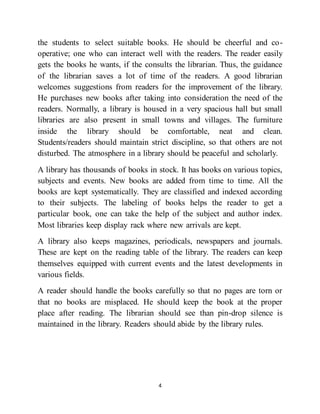 4
the students to select suitable books. He should be cheerful and co-
operative; one who can interact well with the readers. The reader easily
gets the books he wants, if the consults the librarian. Thus, the guidance
of the librarian saves a lot of time of the readers. A good librarian
welcomes suggestions from readers for the improvement of the library.
He purchases new books after taking into consideration the need of the
readers. Normally, a library is housed in a very spacious hall but small
libraries are also present in small towns and villages. The furniture
inside the library should be comfortable, neat and clean.
Students/readers should maintain strict discipline, so that others are not
disturbed. The atmosphere in a library should be peaceful and scholarly.
A library has thousands of books in stock. It has books on various topics,
subjects and events. New books are added from time to time. All the
books are kept systematically. They are classified and indexed according
to their subjects. The labeling of books helps the reader to get a
particular book, one can take the help of the subject and author index.
Most libraries keep display rack where new arrivals are kept.
A library also keeps magazines, periodicals, newspapers and journals.
These are kept on the reading table of the library. The readers can keep
themselves equipped with current events and the latest developments in
various fields.
A reader should handle the books carefully so that no pages are torn or
that no books are misplaced. He should keep the book at the proper
place after reading. The librarian should see than pin-drop silence is
maintained in the library. Readers should abide by the library rules.
 