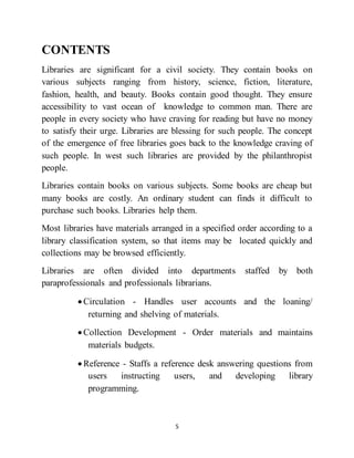 5
CONTENTS
Libraries are significant for a civil society. They contain books on
various subjects ranging from history, science, fiction, literature,
fashion, health, and beauty. Books contain good thought. They ensure
accessibility to vast ocean of knowledge to common man. There are
people in every society who have craving for reading but have no money
to satisfy their urge. Libraries are blessing for such people. The concept
of the emergence of free libraries goes back to the knowledge craving of
such people. In west such libraries are provided by the philanthropist
people.
Libraries contain books on various subjects. Some books are cheap but
many books are costly. An ordinary student can finds it difficult to
purchase such books. Libraries help them.
Most libraries have materials arranged in a specified order according to a
library classification system, so that items may be located quickly and
collections may be browsed efficiently.
Libraries are often divided into departments staffed by both
paraprofessionals and professionals librarians.
 Circulation - Handles user accounts and the loaning/
returning and shelving of materials.
 Collection Development - Order materials and maintains
materials budgets.
 Reference - Staffs a reference desk answering questions from
users instructing users, and developing library
programming.
 