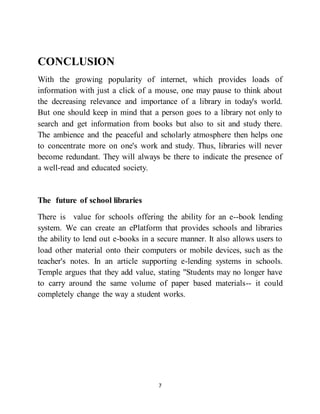 7
CONCLUSION
With the growing popularity of internet, which provides loads of
information with just a click of a mouse, one may pause to think about
the decreasing relevance and importance of a library in today's world.
But one should keep in mind that a person goes to a library not only to
search and get information from books but also to sit and study there.
The ambience and the peaceful and scholarly atmosphere then helps one
to concentrate more on one's work and study. Thus, libraries will never
become redundant. They will always be there to indicate the presence of
a well-read and educated society.
The future of school libraries
There is value for schools offering the ability for an e--book lending
system. We can create an ePlatform that provides schools and libraries
the ability to lend out e-books in a secure manner. It also allows users to
load other material onto their computers or mobile devices, such as the
teacher's notes. In an article supporting e-lending systems in schools.
Temple argues that they add value, stating "Students may no longer have
to carry around the same volume of paper based materials-- it could
completely change the way a student works.
 