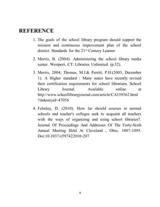8
REFERENCE
1. The goals of the school library program should support the
mission and continuous improvement plan of the school
district. Standards for the 21st Century Learner
2. Morris, B. (2004). Administering the school library media
center. Westport, CT: Libraries Unlimited. (p.32).
3. Morris, 2004; Thomas, M.J.& Perritt, P.H.(2003, December
1). A Higher standard : Many states have recently revised
their certification requirements for school librarians. School
Library Journal. Available online at
http://www.schoollibraryjournal.com/article/CA339562.html
?industryid=47056
4. Felmley, D. (2010). How far should courses in normal
schools and teacher's colleges seek to acquaint all teachers
with the ways of organizing and using school libraries?.
Journal Of Proceedings And Addresses Of The Forty-Sixth
Annual Meeting Held At Cleveland , Ohio, 1087-1095.
Doi:10.1037/e597422010-207
 