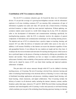 10
Contributions of ICT in commerce education
The role ICT in commerce education goes for beyond the direct use of instructional
devices. IT can provide coverage of a growing knowledgebase associate with the information
explosion in all areas including commerce ICT can meaning fully communicate all type of
information in graphics text audio and video. ICT provide also a broad diversity of learning
activities.Commerce is subject which has more practical implications. Without updating, one
commerce student cannot succeed in a world which changes day by day. ICTs for education
refers to the development of information and communications technology specifically for
teaching/learning purposes, while the ICTs in education involves the adoption of general
components of information and communication technologies in the teaching learning process.
The adoption and use of ICTs in education have a positive impact on teaching, learning, and
research. ICT can affect the delivery of education and enable wider access to the same. In
addition, it will increase flexibility so that learners can access the education regardless of time
and geographical barriers. It can influence the way students are taught and how they learn. It
would provide the rich environment and motivation for teaching learning process which seems to
have a profound impact on the process of learning in education by offering new possibilities for
learners and teachers. These possibilities can have an impact on student performance and
achievement. Similarly wider availability of best practices and best course material in education,
which can be shared by means of ICT, can foster better teaching and improved academic
achievement of students.
This part deals with various measures through which ICT can be clubbed in learning
teaching process. a) E-Learning The term E-Learning is derived from, electronic learning and
refers to technology based learning or the electronic delivery of learning. It covers a wide range
of distributed knowledge applications and processes, including computer based learning, web
based learning, virtual classrooms, and digital collaboration. Thus E-Learning includes the
delivery of content via all electronic media, including the internet ,intranets, extranet, satellite
broadcast ,audio/video tapes, interactive TV and CD –ROM.The term Online Learning although
sometimes used interchangeably with E-Learning .it refers more precisely to web based learning
,which constitutes just one part of the technology based learning spectrum; learning via internet.
 