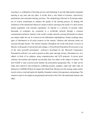11
Learning is a combination of learning services and technology to provide high quality integrated
learning at any time and any place. It results from a new blend of resources, interactivity,
performance and structured learning activities .The methodology followed in ELearning makes
use of various technologies to enhance the quality of the learning process, by helping full
realization of the educational objectives aimed at and by catering to the needs of a more diverse
learner population with minimal expenditure. b) Internet is a network of network where
thousands of computers are connected to a worldwide network through a common
communication protocol. Internet is the world’s wonder network carrying information on almost
any subject under the sun .It is known as the Information superhighway. People exchange many
types of information in all social contexts on the internet. Libraries and reference books are
accessed through internet .The internet stretches throughout the world with points of access at
libraries in thousands of universities and colleges. c) PowerPoint Presentation Power point is one
of the most powerful presentation –software’s developed by the Microsoft Corporation.
Presentation software’s are used to present an idea, topic message, lecture, information etc. on a
subject in front of an audience using computersystem and LCD projector. In power point
software, the teachers and students can develop their own slides in the subject of interest. The
term SLIDE is used in power point denotes the presentation programme files .A slide can be
made more attractive and catching by combining pictures, graphics, audio and video clips. d)
Interactive Cd ROM CD Rom (Compact Disc Read Only Memory) are the storage media used to
record, retrieve, read and replay the digitally formatted content of programmes and packages The
content or topic to be taught are programmed and stored in the CDs with multimedia features and
effect.
 