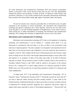 4
the world. Information and communication technologies (ICT) have become commonplace
entities in all aspects of life. Across the past twenty years the use of ICT has fundamentally
changed the practices and procedures of nearly all forms of Endeavour within business and
governance. Education is a very socially oriented activity and quality education has traditionally
been associated with strong teachers having high degrees of personal contact with learners.
The last few decades have witnessed a pretended flow of information across the globe
consequent to the emergence of various technologies. The information and communication
technology has played a significant role in these dynamics which has not only made access
across the globe is a, but has facilitated integration of thought process. In the current context, a
school teacher has an added responsibility of designing and information and communication
technology (ICT) strategy and overseeing its implementation process in his or her school.
Information and Communication Technology
Information and communication technology (ICT) refers to the integration of computing
technology and communication. It can be defined as ‘ anything which allows as to get
information to communicate with each other, or to have an effect on the environment using
electronic or digital equipment’. The early computers were designed to aid computation however
today there use has become diverse and computation is just one among the many functions a
computer is used for. These coupled with the reach of telecommunication, have become a major
driver of change all over the world. It has brought unprecedented changes in many walks of life
and education is no exception. In india, IT has taken long strides in the field of education
especially in schools. The government of india’s CLASS (Computer Literacy and Awareness in
Secondary Schools) Project in mid 1980’s could be marked as the genesis of this moment
however, for a longtime ICT in school simply referred to IT education (teaching of LOGO,
BASIC and so on). Only recently has its scope being extended to include ICT in education and
school administration
In simple terms "ICT" is the Information and Communication Technologies. "ICT in
Education" means "Teaching and Learning with ICT". Worldwide research has shown that ICT
can lead to improved student learning and better teaching methods. A report made by the
National Institute of Multimedia Education in Japan, proved that an increase in student exposure
to educational ICT through curriculum integration has a significant and positive impact on
student achievement, especially in terms of "KnowledgeComprehension" · "Practical skill" and
 