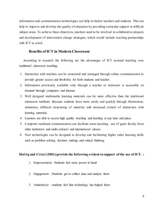 6
information and communication technologies can help revitalize teachers and students. This can
help to improve and develop the quality of education by providing curricular support in difficult
subject areas. To achieve these objectives, teachers need to be involved in collaborative projects
and development of intervention change strategies, which would include teaching partnerships
with ICT as a tool.
Benefits of ICT in Modern Classroom
According to research the following are the advantages of ICT assisted teaching over
traditional classroom teaching;
1. Interaction with teachers can be structured and managed through online communication to
provide greater access and flexibility for both students and teacher.
2. Information previously available only through a teacher or instructor is accessible on
demand through computers and internet.
3. Well designed multimedia learning materials can be more effective than the traditional
classroom methods. Because students learn more easily and quickly through illustrations,
animation, different structuring of material, and increased control of interaction with
learning materials.
4. Learners are able to access high quality teaching and learning at any time and place.
5. Computer mediated communication can facilitate team teaching , use of guest faculty from
other institution and multi-cultural and international classes
6. New technologies can be designed to develop and facilitating higher order learning skills
such as problem solving, decision making and critical thinking.
Holvig and Crisci (2001) provide the following evident insupport of the use of ICT. :
1. Empowerment: Students feel more power in hand
2. Engagement : Students get to collect data and analyze them
3. Authenticity : students feel that technology has helped them
 