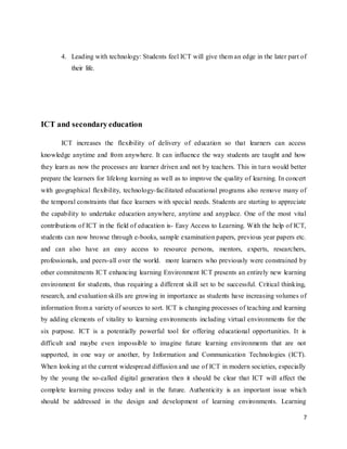 7
4. Leading with technology: Students feel ICT will give them an edge in the later part of
their life.
ICT and secondaryeducation
ICT increases the flexibility of delivery of education so that learners can access
knowledge anytime and from anywhere. It can influence the way students are taught and how
they learn as now the processes are learner driven and not by teachers. This in turn would better
prepare the learners for lifelong learning as well as to improve the quality of learning. In concert
with geographical flexibility, technology-facilitated educational programs also remove many of
the temporal constraints that face learners with special needs. Students are starting to appreciate
the capability to undertake education anywhere, anytime and anyplace. One of the most vital
contributions of ICT in the field of education is- Easy Access to Learning. With the help of ICT,
students can now browse through e-books, sample examination papers, previous year papers etc.
and can also have an easy access to resource persons, mentors, experts, researchers,
professionals, and peers-all over the world. more learners who previously were constrained by
other commitments ICT enhancing learning Environment ICT presents an entirely new learning
environment for students, thus requiring a different skill set to be successful. Critical thinking,
research, and evaluation skills are growing in importance as students have increasing volumes of
information from a variety of sources to sort. ICT is changing processes of teaching and learning
by adding elements of vitality to learning environments including virtual environments for the
six purpose. ICT is a potentially powerful tool for offering educational opportunities. It is
difficult and maybe even impossible to imagine future learning environments that are not
supported, in one way or another, by Information and Communication Technologies (ICT).
When looking at the current widespread diffusion and use of ICT in modern societies, especially
by the young the so-called digital generation then it should be clear that ICT will affect the
complete learning process today and in the future. Authenticity is an important issue which
should be addressed in the design and development of learning environments. Learning
 