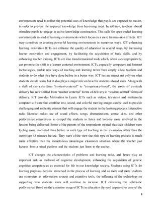 8
environments need to reflect the potential uses of knowledge that pupils are expected to master,
in order to prevent the acquired knowledge from becoming inert. In addition, teachers should
stimulate pupils to engage in active knowledge construction. This calls for open-ended learning
environments instead of learning environments which focus on a mere transmission of facts. ICT
may contribute to creating powerful learning environments in numerous ways. ICT enhancing
learning motivation ICTs can enhance the quality of education in several ways, by increasing
learner motivation and engagement, by facilitating the acquisition of basic skills, and by
enhancing teacher training. ICTs are also transformational tools which, when used appropriately,
can promote the shift to a learner centered environment. ICTs, especially computers and Internet
technologies, enable new ways of teaching and learning rather than simply allow teachers and
students to do what they have done before in a better way. ICT has an impact not only on what
students should learn, but it also plays a major role on how the students should learn. Along with
a shift of curricula from “content-centered” to “competence-based”, the mode of curricula
delivery has now shifted from “teacher centered” forms of delivery to “student-centred” forms of
delivery. ICT provides Motivation to Learn. ICTs such as videos, television and multimedia
computer software that combine text, sound, and colorful moving images can be used to provide
challenging and authentic content that will engage the student in the learning process. Interactive
radio likewise makes use of sound effects, songs, dramatizations, comic skits, and other
performance conventions to compel the students to listen and become more involved in the
lessons being delivered. Some of the parents of the respondents opined that their children were
feeling more motivated than before in such type of teaching in the classroom rather than the
stereotype 45 minutes lecture. They were of the view that this type of learning process is much
more effective than the monotonous monologue classroom situation where the teacher just
lectures from a raised platform and the students just listen to the teacher.
ICT changes the characteristics of problems and learning tasks, and hence play an
important task as mediator of cognitive development, enhancing the acquisition of generic
cognitive competencies as essential for life in our knowledge society. Students using ICTs for
learning purposes become immersed in the process of learning and as more and more students
use computers as information sources and cognitive tools, the influence of the technology on
supporting how students learn will continue to increase. ICT enhancing the scholastic
performance Based on the extensive usage of ICTs in education the need appeared to unravel the
 