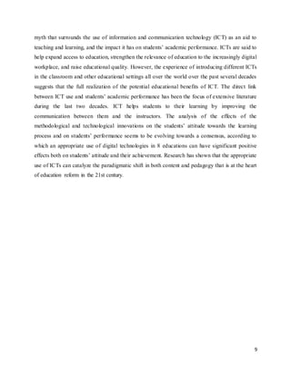 9
myth that surrounds the use of information and communication technology (ICT) as an aid to
teaching and learning, and the impact it has on students’ academic performance. ICTs are said to
help expand access to education, strengthen the relevance of education to the increasingly digital
workplace, and raise educational quality. However, the experience of introducing different ICTs
in the classroom and other educational settings all over the world over the past several decades
suggests that the full realization of the potential educational benefits of ICT. The direct link
between ICT use and students’ academic performance has been the focus of extensive literature
during the last two decades. ICT helps students to their learning by improving the
communication between them and the instructors. The analysis of the effects of the
methodological and technological innovations on the students’ attitude towards the learning
process and on students’ performance seems to be evolving towards a consensus, according to
which an appropriate use of digital technologies in 8 educations can have significant positive
effects both on students’ attitude and their achievement. Research has shown that the appropriate
use of ICTs can catalyze the paradigmatic shift in both content and pedagogy that is at the heart
of education reform in the 21st century.
 