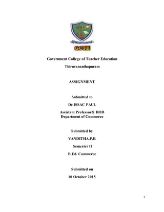 1
Government College of Teacher Education
Thiruvananthapuram
ASSIGNMENT
Submitted to
Dr.ISSAC PAUL
Assistant Professor& HOD
Department of Commerce
Submitted by
VANDITHA.P.R
Semester II
B.Ed. Commerce
Submitted on
10 October 2015
 