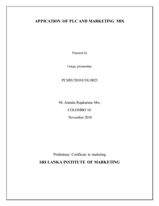 APPICATION OF PLC AND MARKETING MIX
Prepared by
Umega premarathne
PCMIV/2010/COL/0023
94, Ananda Rajakaruna Mw,
COLOMBO 10.
November 2010
Preliminary Certificate in marketing
SRI LANKA INSTITUTE OF MARKETING
 