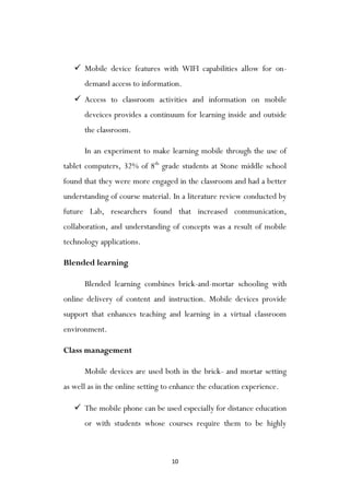 10
 Mobile device features with WIFI capabilities allow for on-
demand access to information.
 Access to classroom activities and information on mobile
deveices provides a continuum for learning inside and outside
the classroom.
In an experiment to make learning mobile through the use of
tablet computers, 32% of 8th
grade students at Stone middle school
found that they were more engaged in the classroom and had a better
understanding of course material. In a literature review conducted by
future Lab, researchers found that increased communication,
collaboration, and understanding of concepts was a result of mobile
technology applications.
Blended learning
Blended learning combines brick-and-mortar schooling with
online delivery of content and instruction. Mobile devices provide
support that enhances teaching and learning in a virtual classroom
environment.
Class management
Mobile devices are used both in the brick- and mortar setting
as well as in the online setting to enhance the education experience.
 The mobile phone can be used especially for distance education
or with students whose courses require them to be highly
 