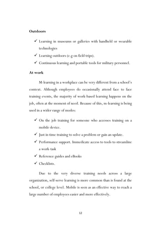 12
Outdoors
 Learning in museums or galleries with handheld or wearable
technologies
 Learning outdoors (e.g on field trips).
 Continuous learning and portable tools for military personnel.
At work
M-learning in a workplace can be very different from a school‟s
context. Although employees do occasionally attend face to face
training events, the majority of work-based learning happens on the
job, often at the moment of need. Because of this, m-learning is being
used in a wider range of modes:
 On the job training for someone who accesses training on a
mobile device.
 Just in time training to solve a problem or gain an update.
 Performance support. Immedicate access to tools to streamline
a work-task
 Reference guides and eBooks
 Checklists.
Due to the very diverse training needs across a large
organization, self-serve learning is more common than is found at the
school, or college level. Mobile is seen as an effective way to reach a
large number of employees easier and more effectively.
 