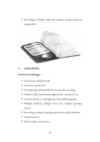 14
 Developing workforce skills and readiness among youth and
young adults.
4. CHALLENGES
Technical challenges
 Connectivity and battery life
 Screen size and key size
 Meeting required bandwidth for nonstop/fast streaming
 Number of file/asset formats supported by a specific device
 Content security or copyright issue from authoring group
 Multiple standards, multiple screen sizes, multiple operating
system
 Reworking existing E-learning materials for mobile platforms
 Limited memory
 Risk of sudden obsolescence
 