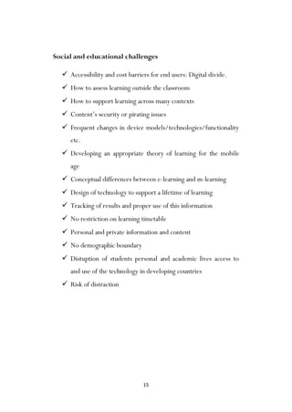 15
Social and educational challenges
 Accessibility and cost barriers for end users: Digital divide.
 How to assess learning outside the classroom
 How to support learning across many contexts
 Content‟s security or pirating issues
 Frequent changes in device models/technologies/functionality
etc.
 Developing an appropriate theory of learning for the mobile
age
 Conceptual differences between e-learning and m-learning
 Design of technology to support a lifetime of learning
 Tracking of results and proper use of this information
 No restriction on learning timetable
 Personal and private information and content
 No demographic boundary
 Distuption of students personal and academic lives access to
and use of the technology in developing countries
 Risk of distraction
 