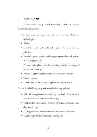 16
5. THENOLOGIES
Mobile devise and personal technologies that can support
mobile learning include:
 Smartphone, an aggregator of most of the following
technologies
 E-book
 Handheld audio and multimedia guides, in museums and
galleries
 Handheld game console, modern gaming consoles such as Sony
PSP or Nintendo DS
 Personal audio player, e.g. for listening to audio recording sof
lectures (podcasting)
 Personal Digital Assistant, in the classroom and outdoors
 Tablet computer
 UMPC, mobile phone, camera phone and Smart phone
Technical and delivery support for mobile learning include:
 3GP for compression and delivery method of audio-visual
content associated with mobile learning
 GPRS mobile date service, provides high speed connection and
data transfer rate
 Wi-Fi gives access to instructors and resources via internet
 Could computing for storing and sharing files
 