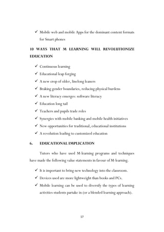 17
 Mobile web and mobile Apps for the dominant content formats
for Smart phones
10 WAYS THAT M LEARNING WILL REVOLUTIONIZE
EDUCATION
 Continuous learning
 Educational leap forging
 A new crop of older, linelong leaners
 Braking gender boundaries, reducing physical burdens
 A new literacy emerges: software literacy
 Education long tail
 Teachers and pupils trade roles
 Synergies with mobile banking and mobile health initiatives
 New opportunities for traditional, educational institutions
 A revolution leading to customized education
6. EDUCATIONAL IMPLICATION
Tutors who have used M-learning programs and techniques
have made the following value statements in favour of M-learning.
 It is important to bring new technology into the classroom.
 Devices used are more lightweight than books and PCs.
 Mobile learning can be used to diversify the types of learning
activities students partake in (or a blended learning approach).
 