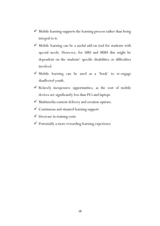 18
 Mobile learning supports the learning process rather than being
integral to it.
 Mobile learning can be a useful add-on tool for students with
special needs. However, for SMS and MMS this might be
dependent on the students‟ specific disabilities or difficulties
involved.
 Mobile learning can be used as a „hook‟ to re-engage
disaffected youth.
 Relavely inexpensive opportunities, as the cost of mobile
devices are significantly less than PCs and laptops
 Multimedia content delivery and creation options.
 Continuous and situated learning support
 Decrease in training costs
 Potentially a more rewarding learning experience
 