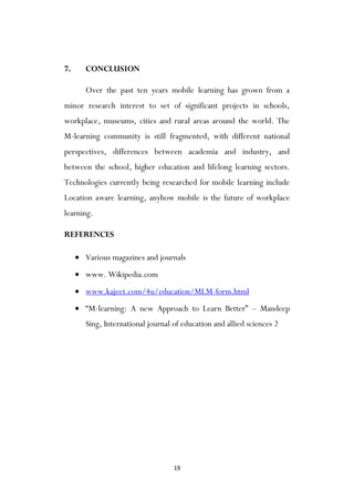 19
7. CONCLUSION
Over the past ten years mobile learning has grown from a
minor research interest to set of significant projects in schools,
workplace, museums, cities and rural areas around the world. The
M-learning community is still fragmented, with different national
perspectives, differences between academia and industry, and
between the school, higher education and lifelong learning sectors.
Technologies currently being researched for mobile learning include
Location aware learning, anyhow mobile is the future of workplace
learning.
REFERENCES
 Various magazines and journals
 www. Wikipedia.com
 www.kajeet.com/4u/education/MLM-form.html
 “M-learning: A new Approach to Learn Better” – Mandeep
Sing, International journal of education and allied sciences 2
 