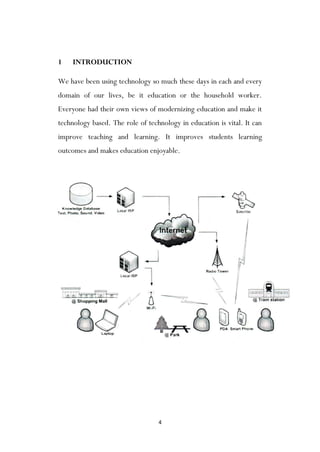 4
1 INTRODUCTION
We have been using technology so much these days in each and every
domain of our lives, be it education or the household worker.
Everyone had their own views of modernizing education and make it
technology based. The role of technology in education is vital. It can
improve teaching and learning. It improves students learning
outcomes and makes education enjoyable.
 