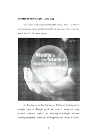 6
MOBILE LEARNING (M- Learning)
“You cannot teach people everything they need to know. The best you
can do is position them where they can find what they need to know when they
need to know it” – Seymour papert.
M- learning or mobile learning is defined as learning across
multiple contexts through social and contend interaction using
personal electronic devices. M- Learning technologies included
handhelp computers, notebook, mobile phones and tablets. It focuses
 