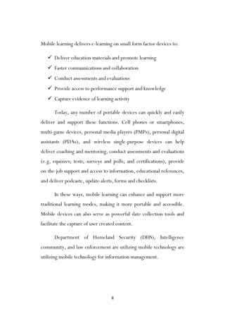 8
Mobile learning delivers e-learning on small form factor devices to:
 Deliver education materials and promote learning
 Faster communications and collaboration
 Conduct assessments and evaluations
 Provide access to performance support and knowledge
 Capture evidence of learning activity
Today, any number of portable devices can quickly and easily
deliver and support these functions. Cell phones or smartphones,
multi-game devices, personal media players (PMPs), personal digital
assistants (PDAs), and wireless single-purpose devices can help
deliver coaching and mentoring, conduct assessments and evaluations
(e.g, equizzes; tests; surveys and polls; and certifications), provide
on-the-job support and access to information, educational references,
and deliver podcaste, update alerts, forms and checklists.
In these ways, mobile learning can enhance and support more
traditional learning modes, making it more portable and accessible.
Mobile devices can also serve as powerful date collection tools and
facilitate the capture of user created content.
Department of Homeland Security (DHS), Intelligence
community, and law enforcement are utilizing mobile technology are
utilizing mobile technology for information management.
 