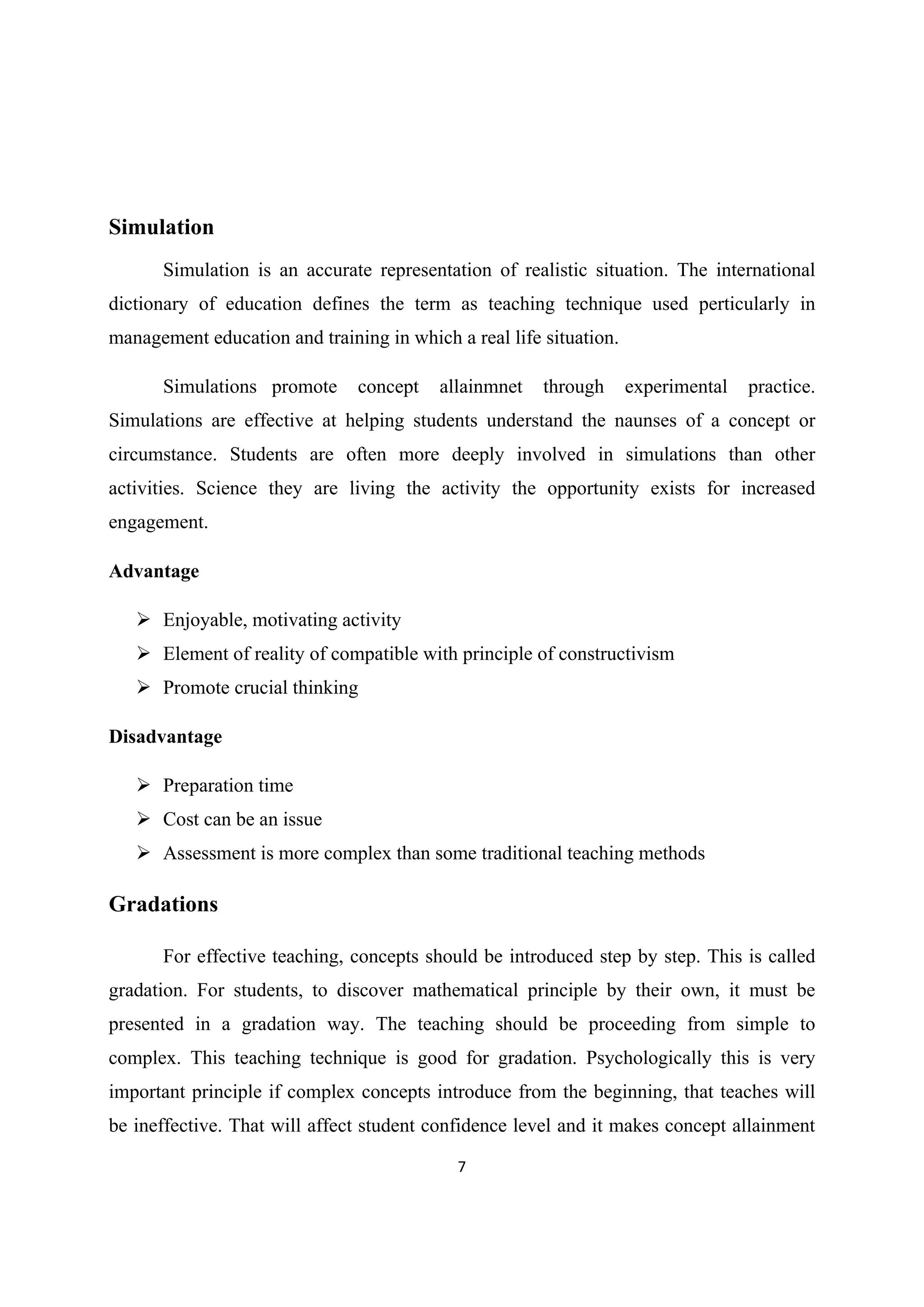 7 
 
Simulation
Simulation is an accurate representation of realistic situation. The international
dictionary of education defines the term as teaching technique used perticularly in
management education and training in which a real life situation.
Simulations promote concept allainmnet through experimental practice.
Simulations are effective at helping students understand the naunses of a concept or
circumstance. Students are often more deeply involved in simulations than other
activities. Science they are living the activity the opportunity exists for increased
engagement.
Advantage
 Enjoyable, motivating activity
 Element of reality of compatible with principle of constructivism
 Promote crucial thinking
Disadvantage
 Preparation time
 Cost can be an issue
 Assessment is more complex than some traditional teaching methods
Gradations
For effective teaching, concepts should be introduced step by step. This is called
gradation. For students, to discover mathematical principle by their own, it must be
presented in a gradation way. The teaching should be proceeding from simple to
complex. This teaching technique is good for gradation. Psychologically this is very
important principle if complex concepts introduce from the beginning, that teaches will
be ineffective. That will affect student confidence level and it makes concept allainment
 