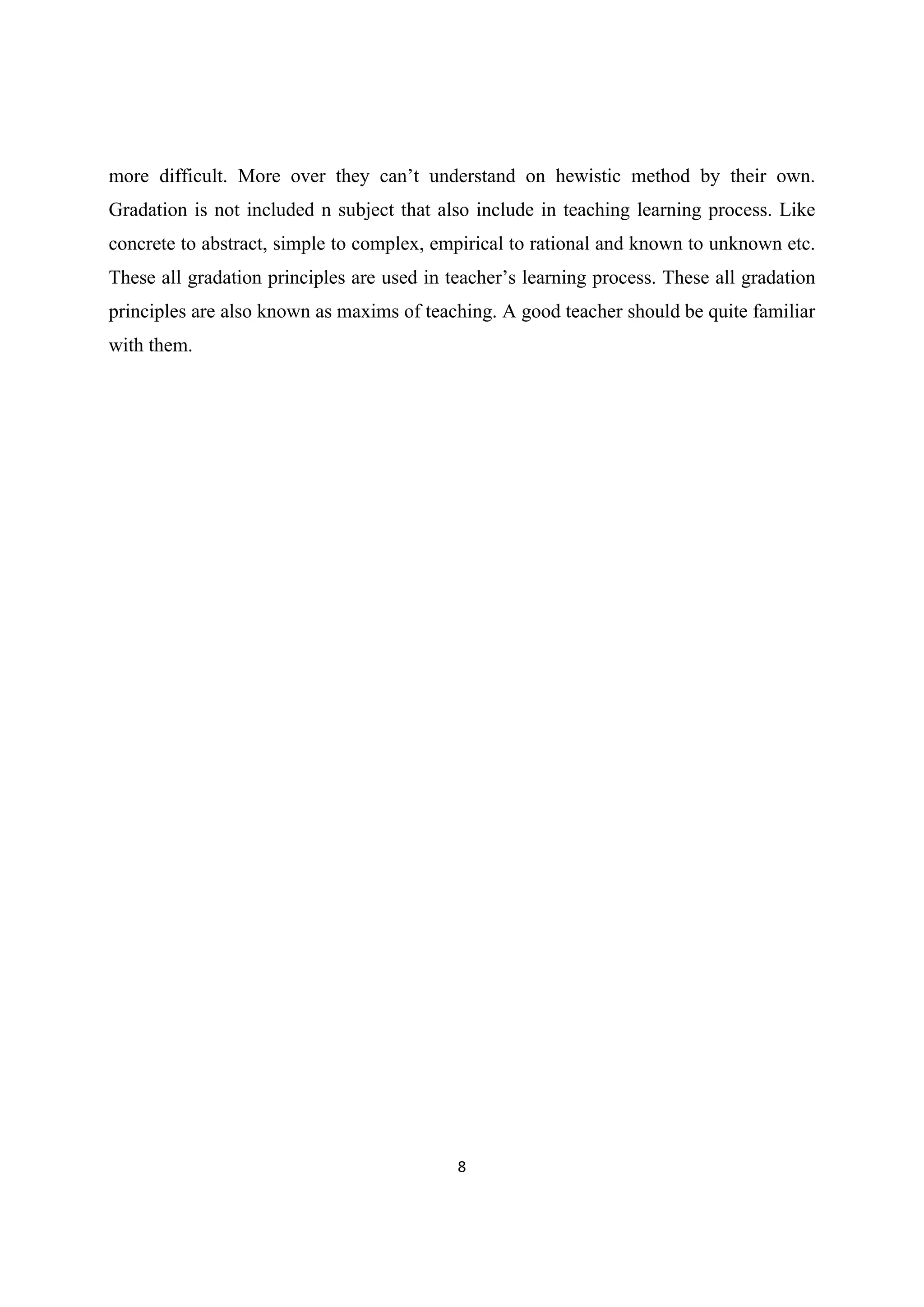 8 
 
more difficult. More over they can’t understand on hewistic method by their own.
Gradation is not included n subject that also include in teaching learning process. Like
concrete to abstract, simple to complex, empirical to rational and known to unknown etc.
These all gradation principles are used in teacher’s learning process. These all gradation
principles are also known as maxims of teaching. A good teacher should be quite familiar
with them.
 