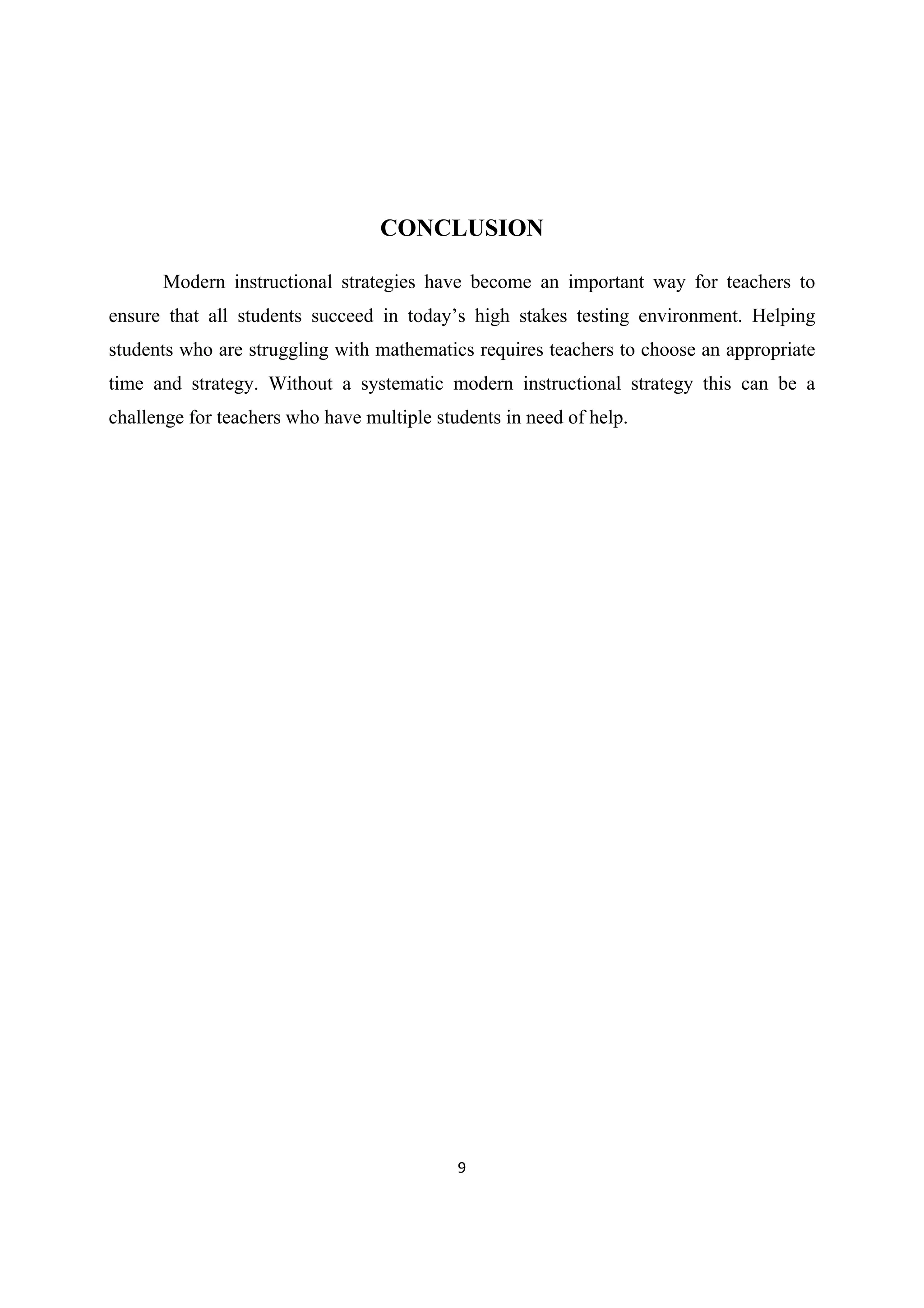 9 
 
CONCLUSION
Modern instructional strategies have become an important way for teachers to
ensure that all students succeed in today’s high stakes testing environment. Helping
students who are struggling with mathematics requires teachers to choose an appropriate
time and strategy. Without a systematic modern instructional strategy this can be a
challenge for teachers who have multiple students in need of help.
 