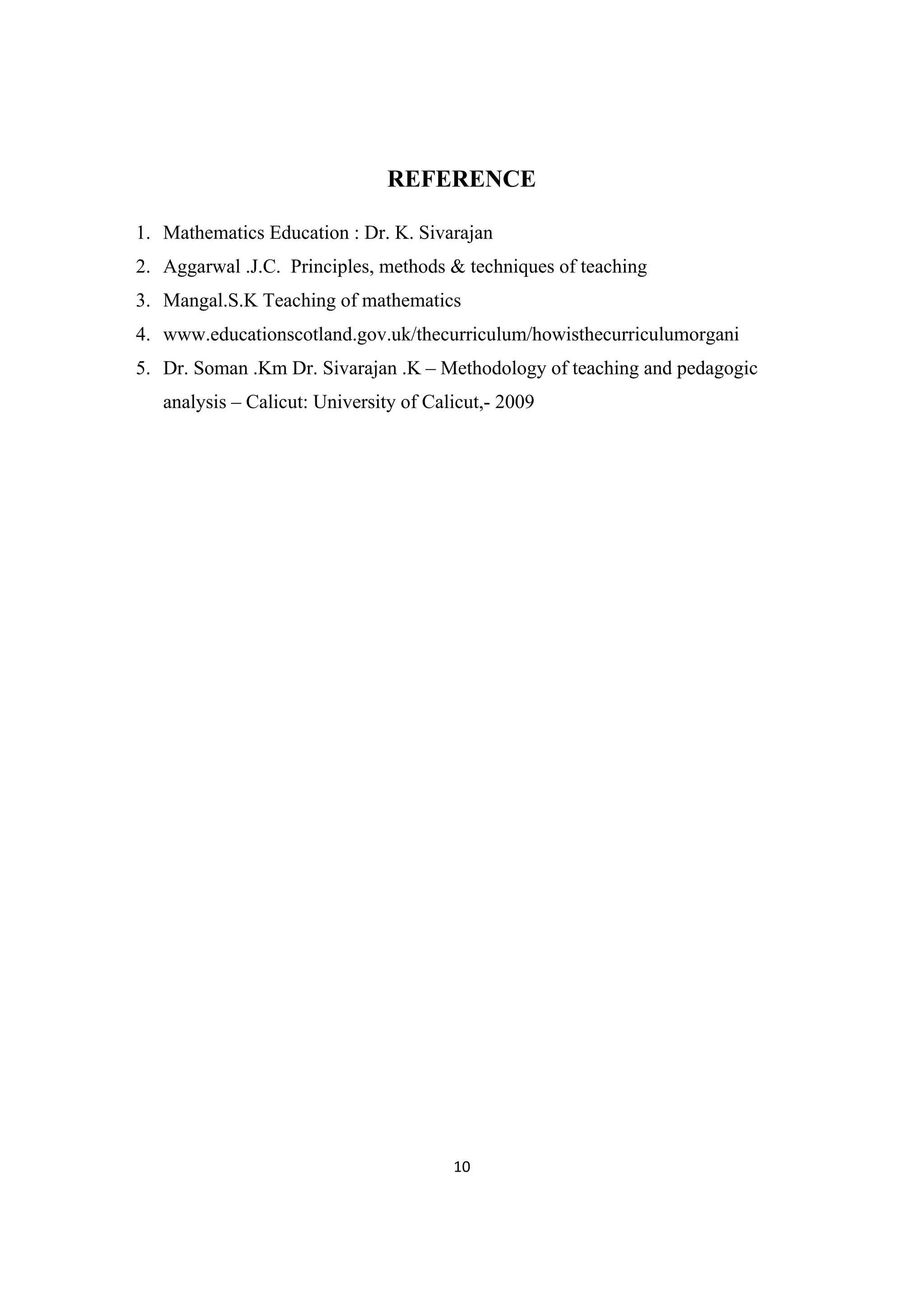 10 
 
REFERENCE
1. Mathematics Education : Dr. K. Sivarajan
2. Aggarwal .J.C. Principles, methods & techniques of teaching
3. Mangal.S.K Teaching of mathematics
4. www.educationscotland.gov.uk/thecurriculum/howisthecurriculumorgani
5. Dr. Soman .Km Dr. Sivarajan .K – Methodology of teaching and pedagogic
analysis – Calicut: University of Calicut,- 2009
 